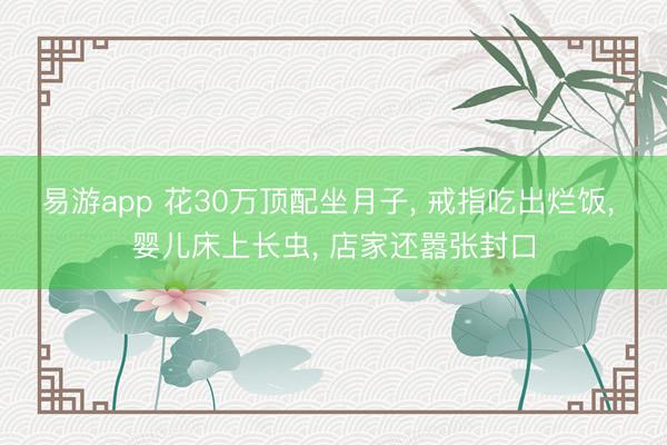 易游app 花30万顶配坐月子， 戒指吃出烂饭， 婴儿床上长虫， 店家还嚣张封口