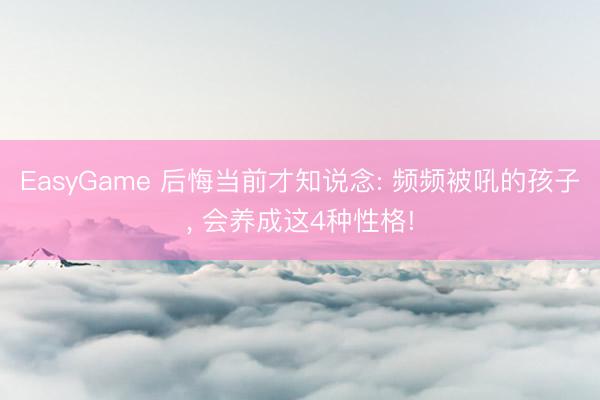 EasyGame 后悔当前才知说念: 频频被吼的孩子， 会养成这4种性格!