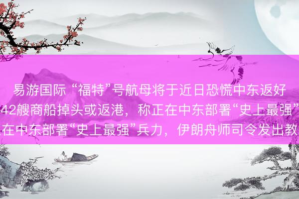 易游国际 “福特”号航母将于近日恐慌中东返好意思，好意思军已条目42艘商船掉头或返港，称正在中东部署“史上最强”兵力，伊朗舟师司令发出教授