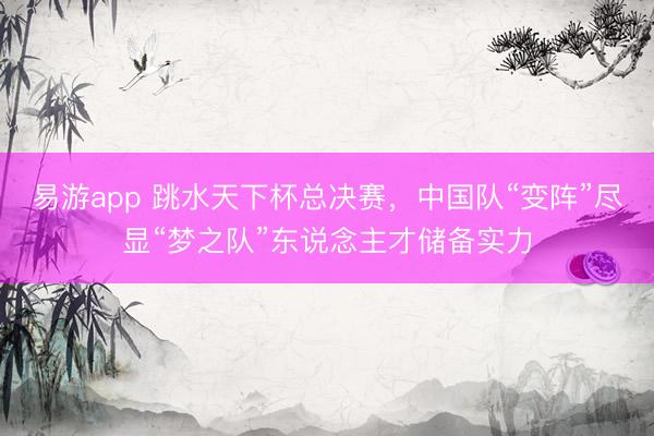 易游app 跳水天下杯总决赛，中国队“变阵”尽显“梦之队”东说念主才储备实力
