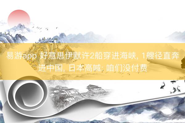 易游app 好意思伊默许2船穿进海峡， 1艘径直奔进中国， 日本高喊: 咱们没付费