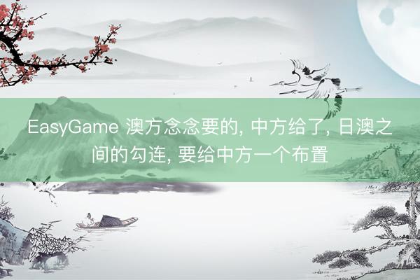 EasyGame 澳方念念要的， 中方给了， 日澳之间的勾连， 要给中方一个布置