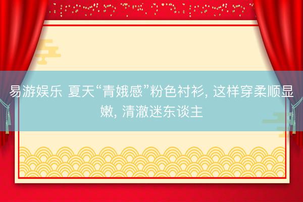 易游娱乐 夏天“青娥感”粉色衬衫， 这样穿柔顺显嫩，<a href=