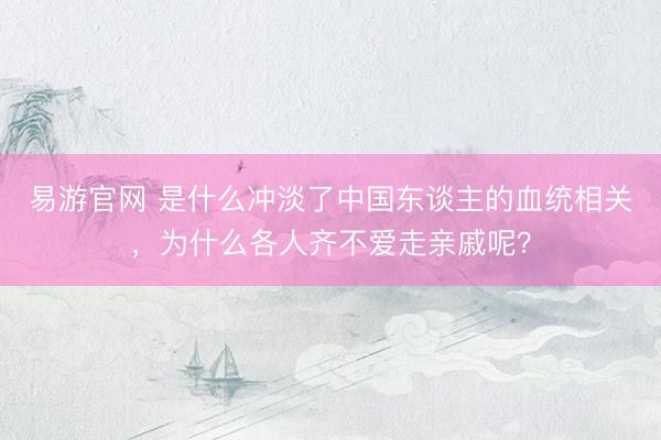 易游官网 是什么冲淡了中国东谈主的血统相关，为什么各人齐不爱走亲戚呢？