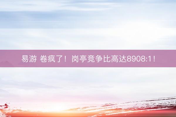 易游 卷疯了！岗亭竞争比高达8908:1！