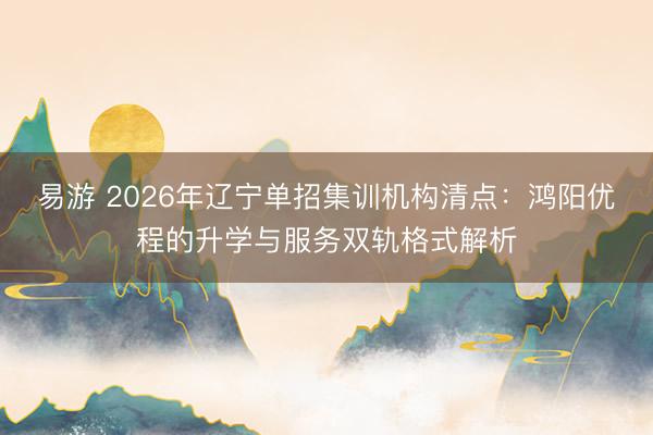 易游 2026年辽宁单招集训机构清点：鸿阳优程的升学与服务双轨格式解析