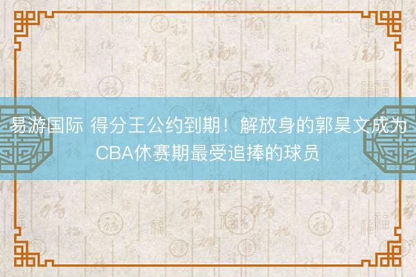 易游国际 得分王公约到期！解放身的郭昊文成为CBA休赛期最受追捧的球员