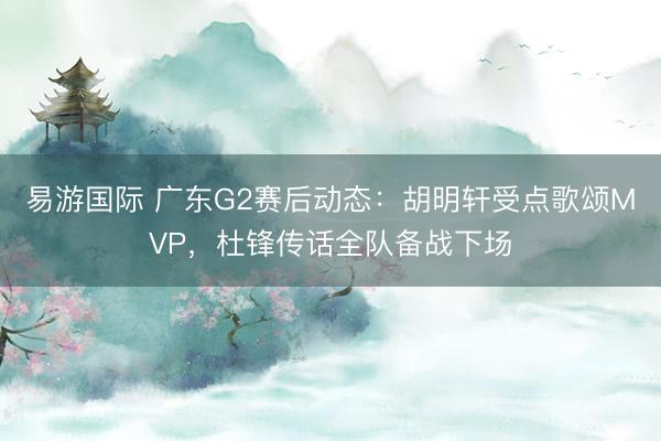 易游国际 广东G2赛后动态：胡明轩受点歌颂MVP，杜锋传话全队备战下场