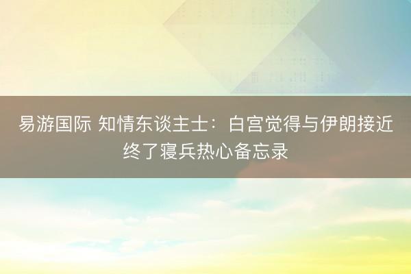 易游国际 知情东谈主士：白宫觉得与伊朗接近终了寝兵热心备忘录