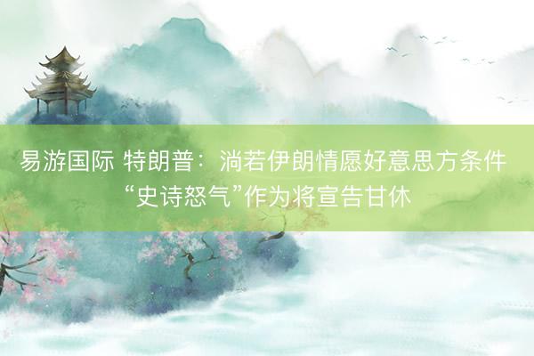 易游国际 特朗普：淌若伊朗情愿好意思方条件 “史诗怒气”作为将宣告甘休