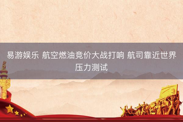 易游娱乐 航空燃油竞价大战打响 航司靠近世界压力测试