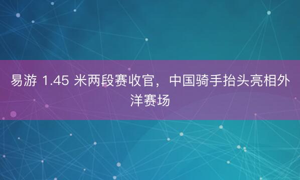 易游 1.45 米两段赛收官，中国骑手抬头亮相外洋赛场