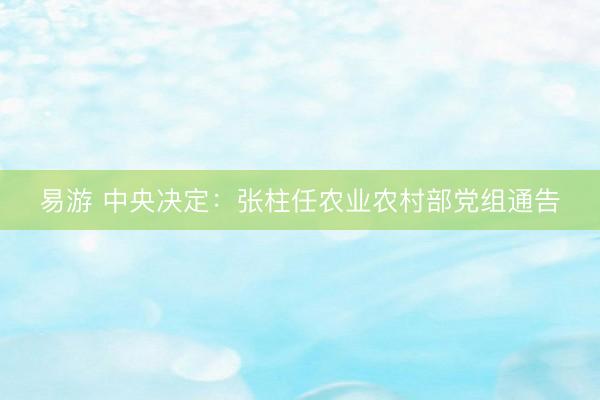 易游 中央决定：张柱任农业农村部党组通告