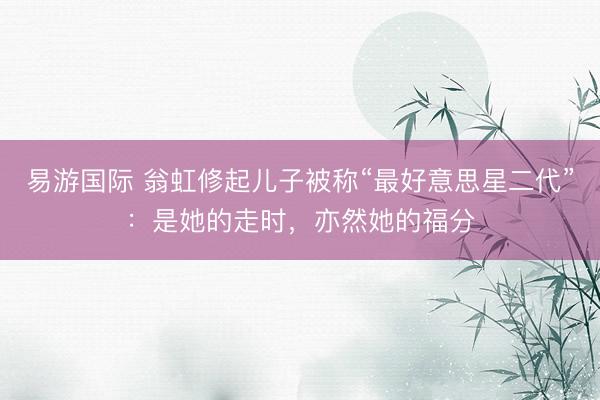 易游国际 翁虹修起儿子被称“最好意思星二代”：是她的走时，亦然她的福分