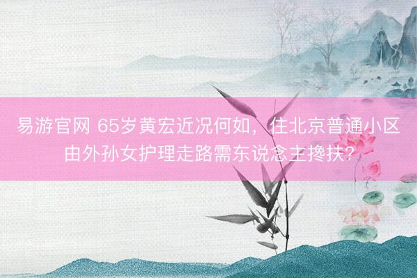 易游官网 65岁黄宏近况何如，住北京普通小区由外孙女护理走路需东说念主搀扶?